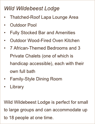 Wild Wildebeest Lodge
Thatched-Roof Lapa Lounge Area
Outdoor Pool
Fully Stocked Bar and Amenities 
Outdoor Wood-Fired Oven Kitchen
7 African-Themed Bedrooms and 3 Private Chalets (one of which is handicap accessible), each with their own full bath
Family-Style Dining Room
Library

Wild Wildebeest Lodge is perfect for small to large groups and can accommodate up to 18 people at one time. 

