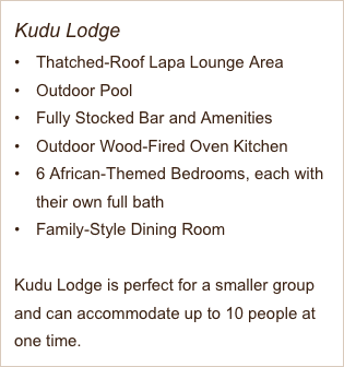 Kudu Lodge
Thatched-Roof Lapa Lounge Area
Outdoor Pool
Fully Stocked Bar and Amenities 
Outdoor Wood-Fired Oven Kitchen
6 African-Themed Bedrooms, each with their own full bath
Family-Style Dining Room

Kudu Lodge is perfect for a smaller group and can accommodate up to 10 people at one time. 
