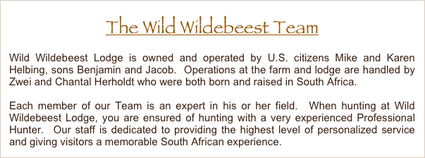 The Wild Wildebeest Team
Wild Wildebeest Lodge is owned and operated by U.S. citizens Mike and Karen Helbing, sons Benjamin and Jacob.  Operations at the farm and lodge are handled by Piet Pieterse and Zwei Herholdt who were both born and raised in South Africa.
Each member of our Team is an expert in his or her field.  When hunting at Wild Wildebeest Lodge, you are ensured of hunting with a very experienced Professional Hunter.  Our staff is dedicated to providing the highest level of personalized service and giving visitors a memorable South African experience. 
