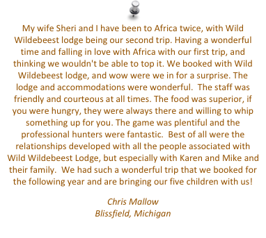 My wife Sheri and I have been to Africa twice, with Wild Wildebeest lodge being our second trip. Having a wonderful time and falling in love with Africa with our first trip, and thinking we wouldn't be able to top it. We booked with Wild Wildebeest lodge, and wow were we in for a surprise. The lodge and accommodations were wonderful.  The staff was friendly and courteous at all times. The food was superior, if you were hungry, they were always there and willing to whip something up for you. The game was plentiful and the professional hunters were fantastic.  Best of all were the relationships developed with all the people associated with Wild Wildebeest Lodge, but especially with Karen and Mike and their family.  We had such a wonderful trip that we booked for the following year and are bringing our five children with us!
Chris Mallow
Blissfield, Michigan
mallowdds@hotmail.com


