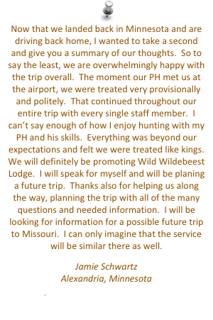 Now that we landed back in Minnesota and are driving back home, I wanted to take a second and give you a summary of our thoughts.  So to say the least, we are overwhelmingly happy with the trip overall.  The moment our PH met us at the airport, we were treated very provisionally and politely.  That continued throughout our entire trip with every single staff member.  I can’t say enough of how I enjoy hunting with my PH and his skills.  Everything was beyond our expectations and felt we were treated like kings.  We will definitely be promoting Wild Wildebeest Lodge.  I will speak for myself and will be planing a future trip.  Thanks also for helping us along the way, planning the trip with all of the many questions and needed information.  I will be looking for information for a possible future trip to Missouri.  I can only imagine that the service will be similar there as well. 
Jamie Schwartz
Alexandria, Minnesota
jamie.schwartz71@gmail.com


